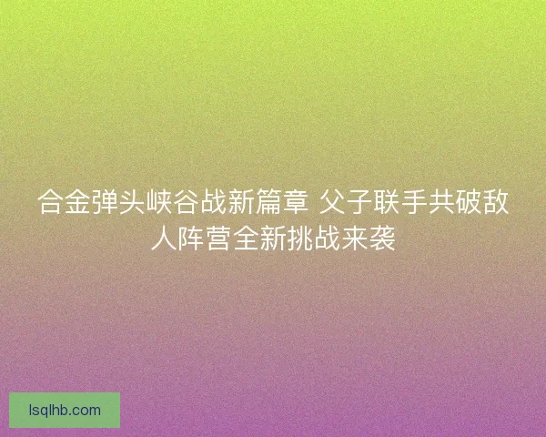 合金弹头峡谷战新篇章 父子联手共破敌人阵营全新挑战来袭