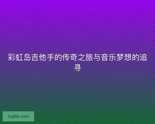 彩虹岛吉他手的传奇之旅与音乐梦想的追寻