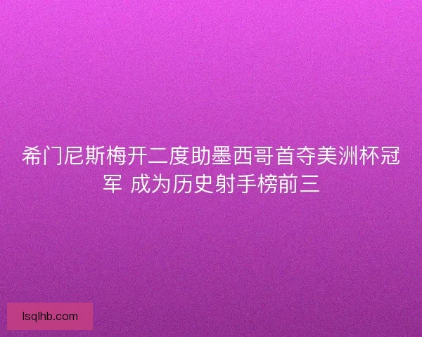 希门尼斯梅开二度助墨西哥首夺美洲杯冠军 成为历史射手榜前三